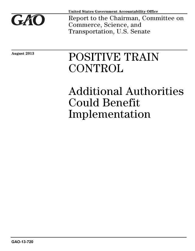 handle is hein.gao/gaobaahfh0001 and id is 1 raw text is: 
GAoi O


August 2013


United States Government Accountability Office
Report to the Chairman, Committee on
Commerce, Science, and
Transportation, U.S. Senate


POSITIVE TRAIN
CONTROL


Additional Authorities
Could Benefit
Implementation


GAO-1 3-720


