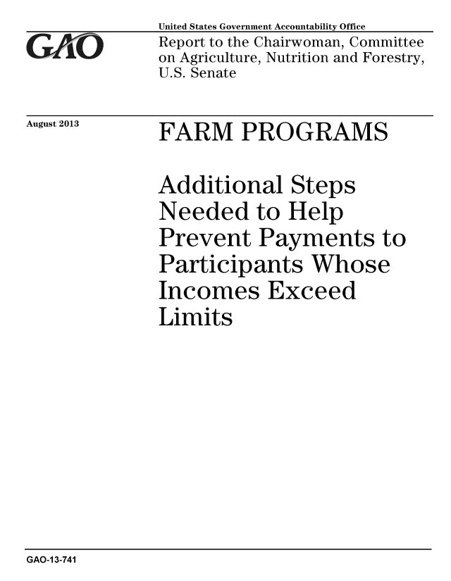 handle is hein.gao/gaobaahfu0001 and id is 1 raw text is: 
GAO


August 2013


United States Government Accountability Office
Report to the Chairwoman, Committee
on Agriculture, Nutrition and Forestry,
U.S. Senate


FARM PROGRAMS


Additional Steps
Needed to Help
Prevent Payments to
Participants Whose
Incomes Exceed
Limits


GAO-1 3-741


