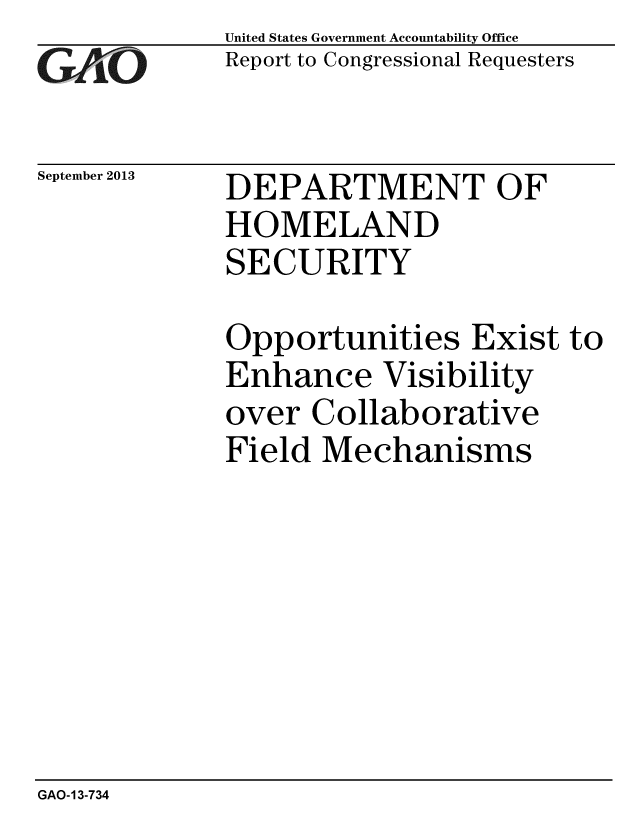 handle is hein.gao/gaobaahis0001 and id is 1 raw text is: 
GAP' O


September 2013


United States Government Accountability Office
Report to Congressional Requesters


DEPARTMENT OF
HOMELAND
SECURITY


Opportunities Exist to
Enhance Visibility
over Collaborative
Field Mechanisms


GAO-13-734


