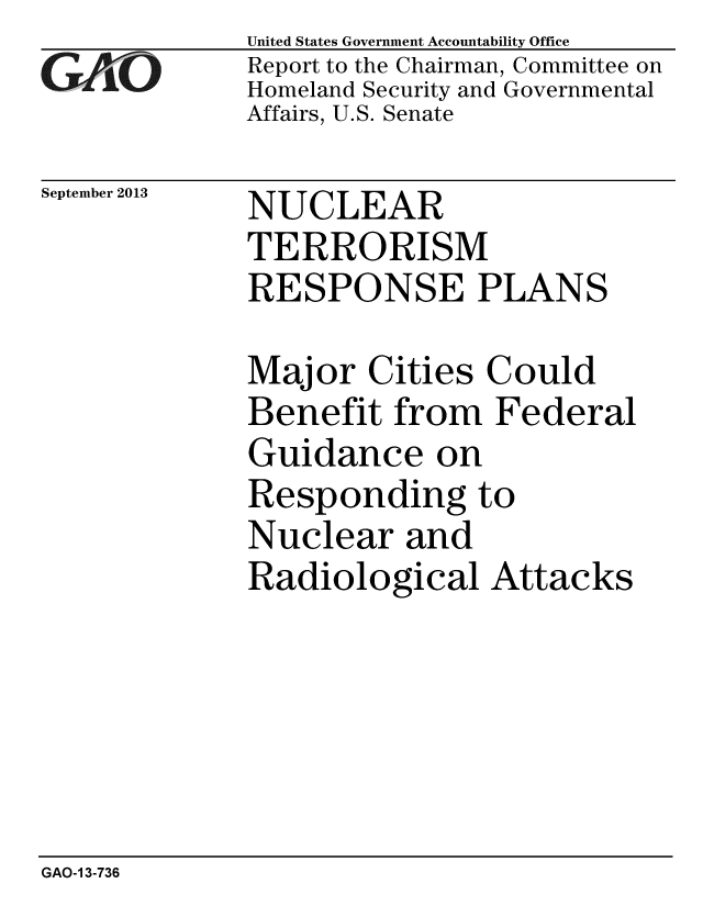 handle is hein.gao/gaobaahiu0001 and id is 1 raw text is: 
GAO


September 2013


United States Government Accountability Office
Report to the Chairman, Committee on
Homeland Security and Governmental
Affairs, U.S. Senate


NUCLEAR
TERRORISM
RESPONSE PLANS


Major Cities Could
Benefit from Federal
Guidance on
Responding to
Nuclear and
Radiological Attacks


GAO-1 3-736


