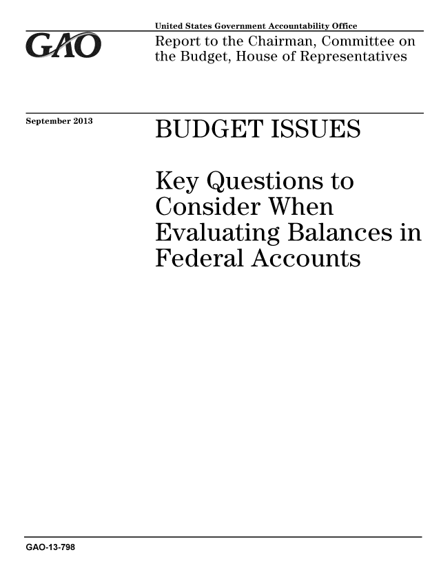 handle is hein.gao/gaobaahiv0001 and id is 1 raw text is: 
GAO1-


September 2013


United States Government Accountability Office
Report to the Chairman, Committee on
the Budget, House of Representatives


BUDGET ISSUES


Key Questions to
Consider When
Evaluating Balances in
Federal Accounts


GAO-1 3-798


