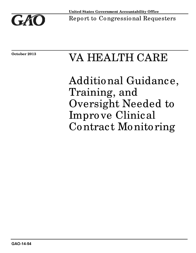 handle is hein.gao/gaobaahjw0001 and id is 1 raw text is: 
GAO


October 2013


United States Government Accountability Office
Report to Congressional Requesters


VA HEALTH CARE


Additional Guidanc e,
Training, and
Oversight Needed to
Impro ve Clinic al
Co ntrac t Mo nito ring


GAO-14-54


