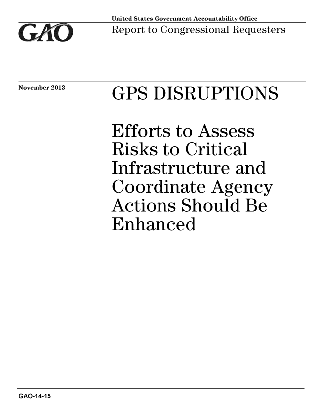handle is hein.gao/gaobaahkd0001 and id is 1 raw text is: 
GAO


November 2013


United States Government Accountability Office
Report to Congressional Requesters


GPS DISRUPTIONS


Efforts to Assess
Risks to Critical
Infrastructure and
Coordinate Agency
Actions Should Be
Enhanced


GAO-14-15


