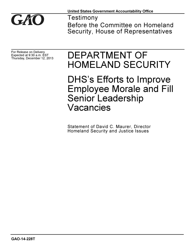 handle is hein.gao/gaobaahmm0001 and id is 1 raw text is:                  United States Government Accountability Office
GTestimony
                 Before the Committee on Homeland
                 Security, House of Representatives


For Release on Delivery
Expected at 9:30 a.m. EST
Thursday, December 12, 2013


DEPARTMENT OF
HOMELAND SECURITY

DHS's Efforts to Improve
Employee Morale and Fill
Senior Leadership
Vacancies


Statement of David C. Maurer, Director
Homeland Security and Justice Issues


GAO-14-228T


