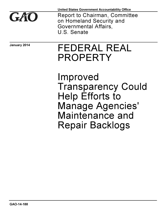 handle is hein.gao/gaobaahol0001 and id is 1 raw text is: 
GA jO


United States Government Accountability Office
Report to Chairman, Committee
on Homeland Security and
Governmental Affairs,
U.S. Senate


January 2014 FEDERAL REAL
             PROPERTY


Improved
Transparency Could
Help Efforts to
Manage Agencies'
Maintenance and
Repair Backlogs


GAO-14-188


