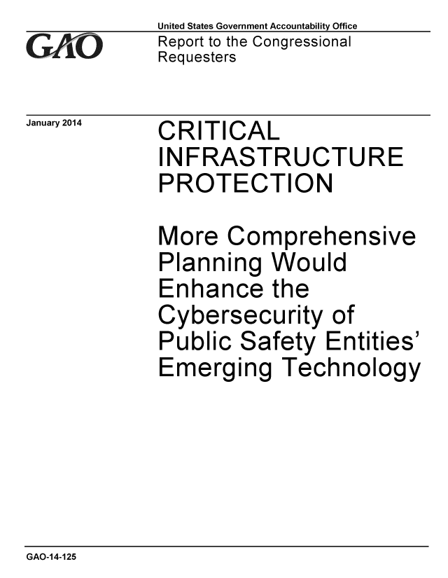 handle is hein.gao/gaobaahop0001 and id is 1 raw text is: 
GA4vO


January 2014


United States Government Accountability Office
Report to the Congressional
Requesters


CRITICAL
INFRASTRUCTURE
PROTECTION


More Comprehensive
Planning Would
Enhance the
Cybersecurity of
Public Safety Entities'
Emerging Technology


GAO-14-125



