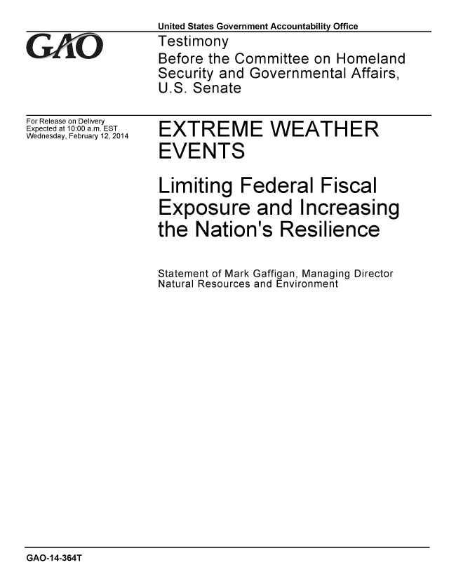 handle is hein.gao/gaobaahpt0001 and id is 1 raw text is: 
             United States Government Accountability Office
G ll -OTestimony
              Before the Committee on Homeland
              Security and Governmental Affairs,
              U.S. Senate


For Release on Delivery
Expected at 10:00 a.m. EST
Wednesday, February 12, 2014


EXTREME WEATHER
EVENTS

Limiting Federal Fiscal
Exposure and Increasing
the Nation's Resilience


Statement of Mark
Natural Resources


Gaffigan, Managing Director
and Environment


GAO-14-364T


