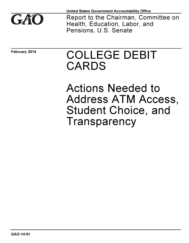 handle is hein.gao/gaobaahpw0001 and id is 1 raw text is: 
GAf~ O


February 2014


United States Government Accountability Office
Report to the Chairman, Committee on
Health, Education, Labor, and
Pensions, U.S. Senate


COLLEGE DEBIT
CARDS


Actions Needed to
Address ATM Access,
Student Choice, and
Transparency


GAO-14-91


