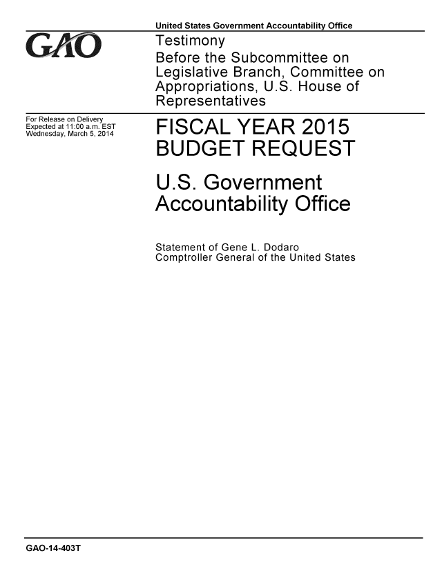 handle is hein.gao/gaobaahra0001 and id is 1 raw text is:                   United States Government Accountability Office
G    iTestimony
                  Before the Subcommittee on
                  Legislative Branch, Committee on
                  Appropriations, U.S. House of
                  Representatives


For Release on Delivery
Expected at 11:00 a.m. EST
Wednesday, March 5, 2014


FISCAL YEAR 2015
BUDGET REQUEST

U.S. Government
Accountability Office

Statement of Gene L. Dodaro
Comptroller General of the United States


GAO-14-403T


