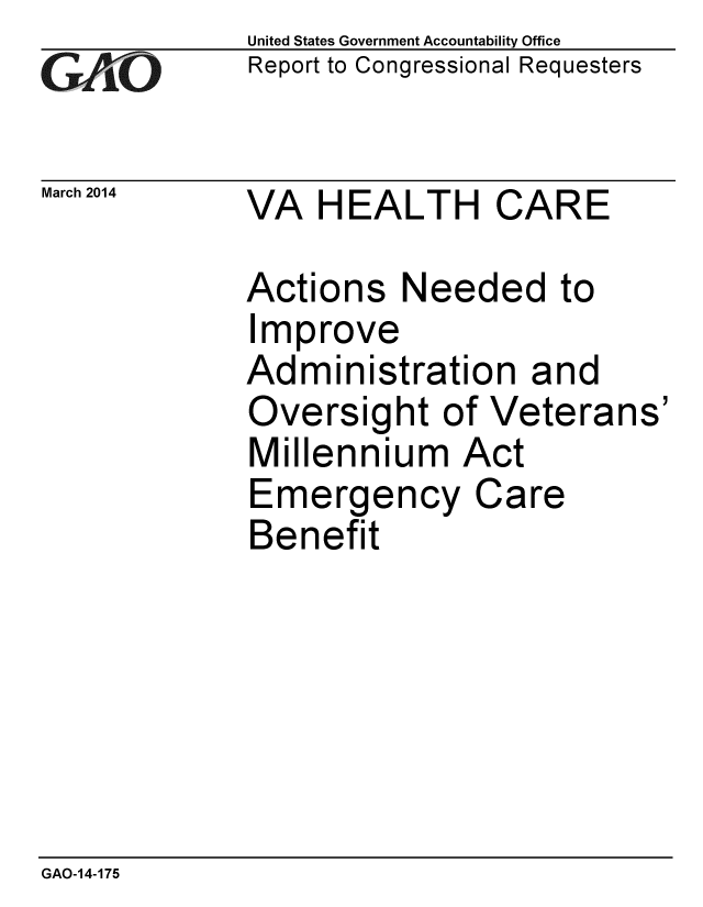 handle is hein.gao/gaobaahrh0001 and id is 1 raw text is: 
GAPO


United States Government Accountability Office
Report to Congressional Requesters


March 2014   VA HEALTH CARE


Actions Needed to
Improve
Administration and
Oversight of Veterans'
Millennium Act
Emergency Care
Benefit


GAO-14-175


