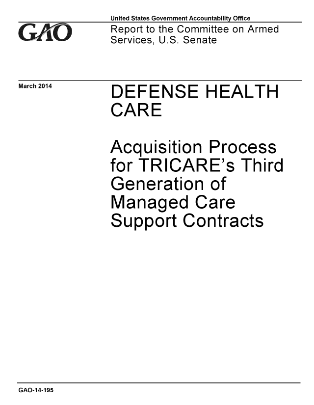 handle is hein.gao/gaobaahrm0001 and id is 1 raw text is: 
GAO


March 2014


United States Government Accountability Office
Report to the Committee on Armed
Services, U.S. Senate


DEFENSE HEALTH
CARE


Acquisition Process
for TRICARE's Third
Generation of
Managed Care
Support Contracts


GAO-14-195


