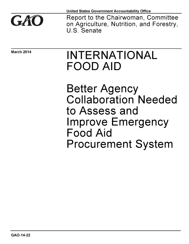 handle is hein.gao/gaobaahsr0001 and id is 1 raw text is: United States Government Accountability Office
Report to the Chairwoman, Committee
on Agriculture, Nutrition, and Forestry,
U.S. Senate


March 2014


INTERNATIONAL
FOOD AID


Better Agency
Collaboration Needed
to Assess and
Improve Emergency
Food Aid
Procurement System


GAO-14-22


