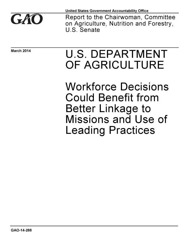 handle is hein.gao/gaobaahti0001 and id is 1 raw text is: 
GA vO


March 2014


United States Government Accountability Office
Report to the Chairwoman, Committee
on Agriculture, Nutrition and Forestry,
U.S. Senate


U.S. DEPARTMENT
OF AGRICULTURE


Workforce Decisions
Could Benefit from
Better Linkage to
Missions and Use of
Leading Practices


GAO-14-288


