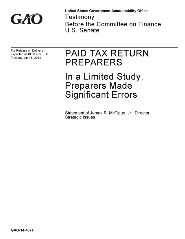 handle is hein.gao/gaobaahtw0001 and id is 1 raw text is: United States Government Accountability Office
Testimony
Before the Committee on Finance,
U.S. Senate


For Release on Delivery
Expected at 10:00 a.m. EDT
Tuesday, April 8, 2014


PAID TAX RETURN
PREPARERS

In a Limited Study,
Preparers Made
Significant Errors

Statement of James R. McTigue, Jr., Director
Strategic Issues


GAO-14-467T


