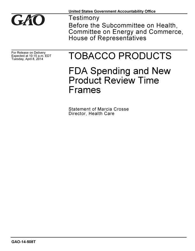 handle is hein.gao/gaobaahtx0001 and id is 1 raw text is:                  United States Government Accountability Office
STestimony
                 Before the Subcommittee on Health,
                 Committee on Energy and Commerce,
                 House of Representatives


For Release on Delivery
Expected at 10:15 a.m. EDT
Tuesday, April 8, 2014


TOBACCO


PRODUCTS


FDA Spending and New
Product Review Time
Frames

Statement of Marcia Crosse
Director, Health Care


GAO-14-508T


