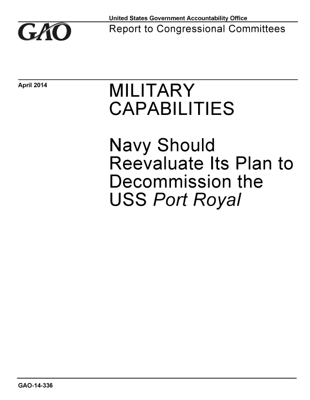 handle is hein.gao/gaobaahua0001 and id is 1 raw text is: 
GAO


April 2014


United States Government Accountability Office
Report to Congressional Committees


MILITARY
CAPABILITIES


Navy Should
Reevaluate Its Plan to
Decommission the
USS Port Royal


GAO-14-336


