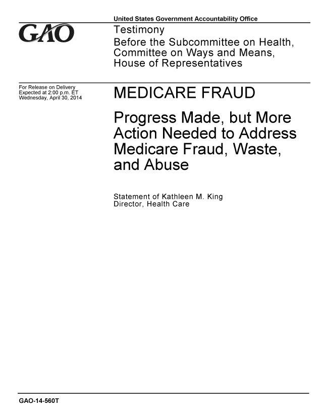 handle is hein.gao/gaobaahvv0001 and id is 1 raw text is:                   United States Government Accountability Office
GVRO             Testimony
                  Before the Subcommittee on Health,
                  Committee on Ways and Means,
                  House of Representatives


For Release on Delivery
Expected at 2:00 p.m. ET
Wednesday, April 30, 2014


MEDICARE FRAUD


Progress Made, but More
Action Needed to Address


Medicare Fraud
and Abuse

Statement of Kathleen M. King
Director, Health Care


GAO-14-560T


, Waste,



