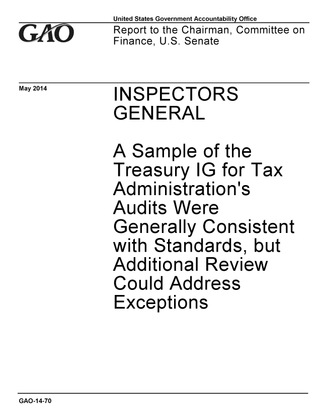 handle is hein.gao/gaobaahxp0001 and id is 1 raw text is: 
GA.t'O


May 2014


United States Government Accountability Office
Report to the Chairman, Committee on
Finance, U.S. Senate


INSPECTORS
GENERAL


A Sample of the
Treasury IG for Tax
Administration's
Audits Were
Generally Consistent
with Standards, but
Additional Review
Could Address
Exceptions


GAO-14-70


