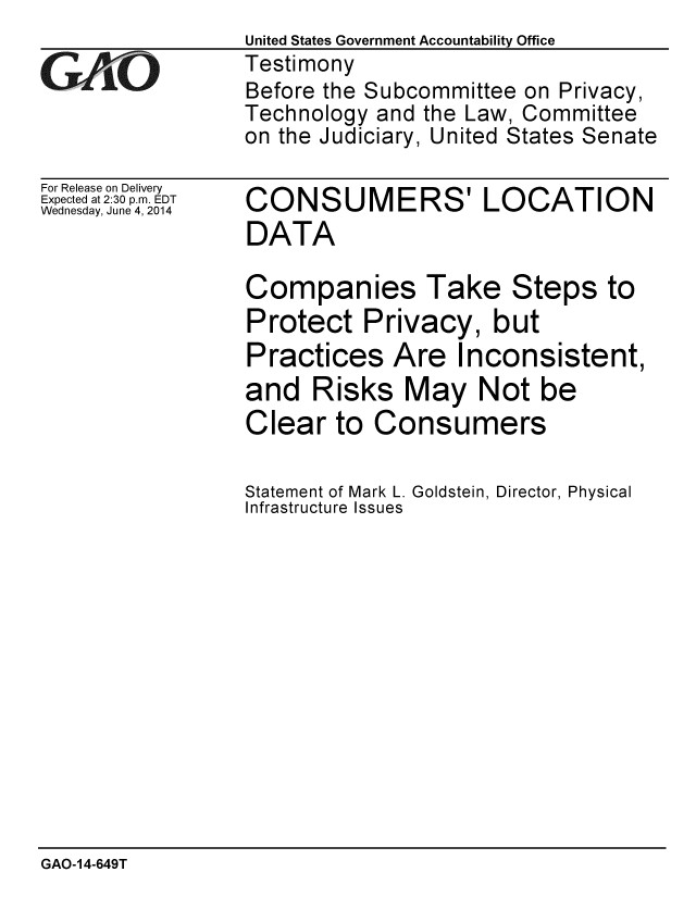 handle is hein.gao/gaobaahza0001 and id is 1 raw text is:                  United States Government Accountability Office
iTestimony
                 Before the Subcommittee on Privacy,
                 Technology and the Law, Committee
                 on the Judiciary, United States Senate


For Release on Delivery
Expected at 2:30 p.m. EDT
Wednesday, June 4, 2014


CONSUMERS' LOCATION
DATA

Companies Take Steps to
Protect Privacy, but
Practices Are Inconsistent,
and Risks May Not be
Clear to Consumers

Statement of Mark L. Goldstein, Director, Physical
Infrastructure Issues


GAO-14-649T


