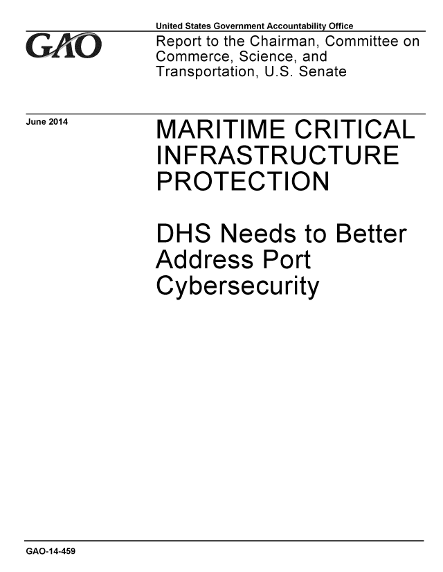 handle is hein.gao/gaobaahzd0001 and id is 1 raw text is:             United States Government Accountability Office
GReport to the Chairman, Committee on
            Commerce, Science, and
            Transportation, U.S. Senate


June 2014


MARITIME CRITICAL
INFRASTRUCTURE
PROTECTION

DHS Needs to Better
Address Port
Cybersecurity


GAO-14-459


