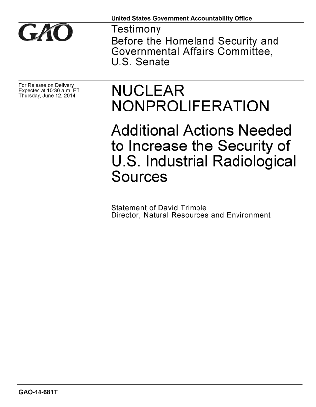 handle is hein.gao/gaobaahzy0001 and id is 1 raw text is:                  United States Government Accountability Office
zTestimony
                 Before the Homeland Security and
                 Governmental Affairs Committee,
                 U.S. Senate


For Release on Delivery
Expected at 10:30 a.m. ET
Thursday, June 12, 2014


NUCLEAR
NONPROLIFERATION

Additional Actions Needed
to Increase the Security of
U.S. Industrial Radiological
Sources


Statement of David Trimble
Director, Natural Resources and Environment


GAO-1 4-681 T


