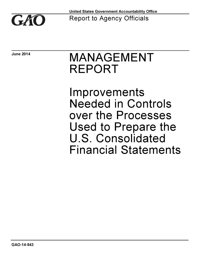 handle is hein.gao/gaobaaiao0001 and id is 1 raw text is: 
GA2vO


June 2014


United States Government Accountability Office
Report to Agency Officials


MANAGEMENT
REPORT


Improvements
Needed in Controls
over the Processes
Used to Prepare the
U.S. Consolidated
Financial Statements


GAO-14-543


