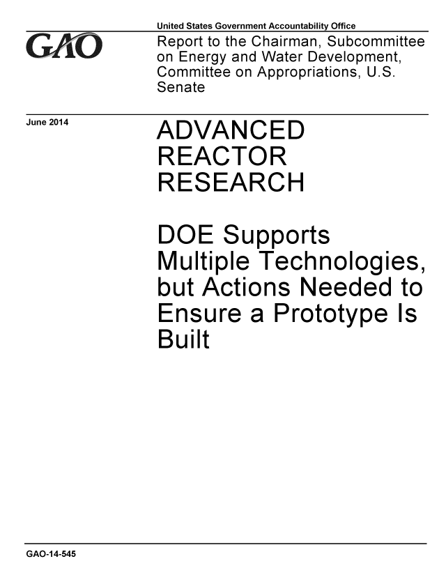 handle is hein.gao/gaobaaiau0001 and id is 1 raw text is:              United States Government Accountability Office
GAO          Report to the Chairman, Subcommittee
             on Energy and Water Development,
             Committee on Appropriations, U.S.
             Senate


June 2014


ADVANCED
REACTOR
RESEARCH

DOE Supports
Multiple Technologies,
but Actions Needed to


Ensure
Built


a Prototype Is


GAO-14-545


