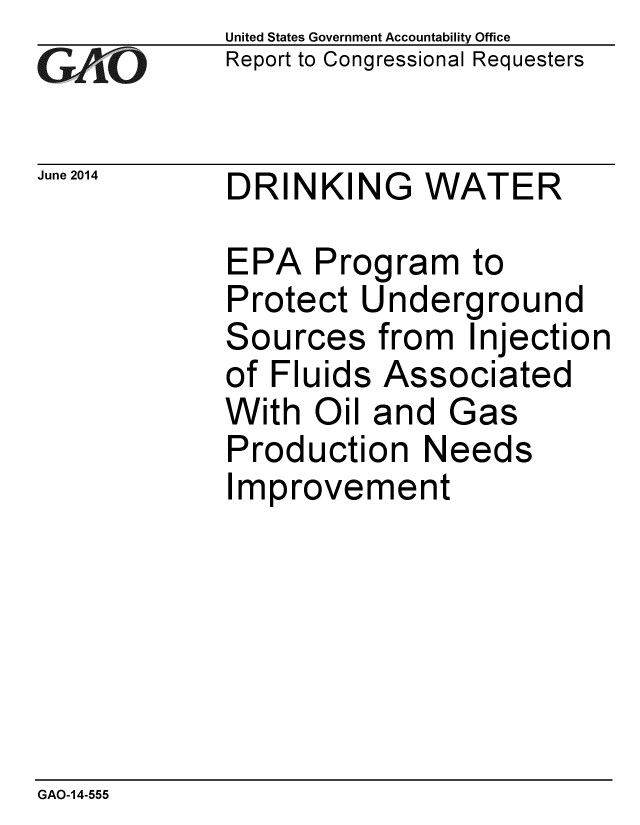 handle is hein.gao/gaobaaibq0001 and id is 1 raw text is:             United States Government Accountability Office
CReport to Congressional Requesters

June 2014   DRINKING    WATER

            EPA Program to
            Protect Underground
            Sources from Injection
            of Fluids Associated
            With Oil and Gas
            Production Needs
            Improvement


GAO-14-555


