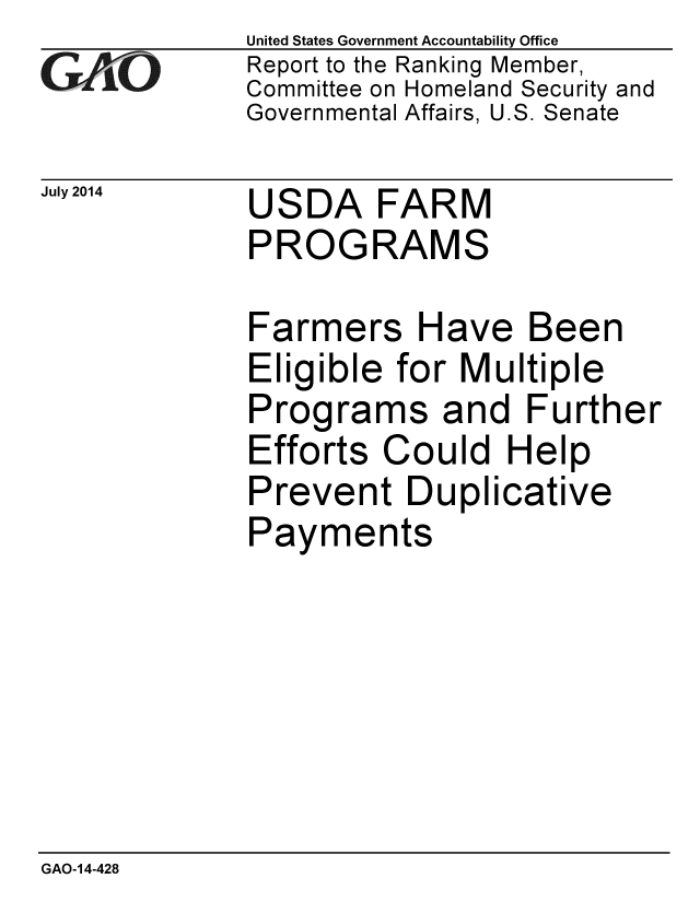 handle is hein.gao/gaobaaicb0001 and id is 1 raw text is: 
GAO-


United States Government Accountability Office
Report to the Ranking Member,
Committee on Homeland Security and
Governmental Affairs, U.S. Senate


July 2014  USDA FARM
             PROGRAMS


Farmers H
Eligible for
Programs
Efforts COL
Prevent DL
Payments


ave Been
Multiple
and Further
Id Help
iplicative


GAO-14-428


