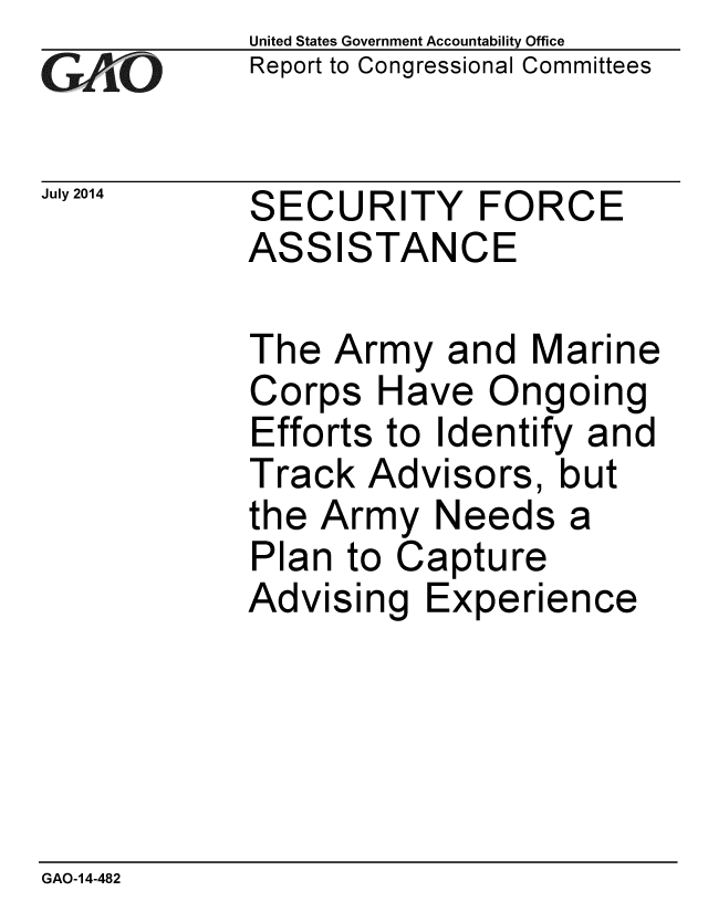 handle is hein.gao/gaobaaicl0001 and id is 1 raw text is: 
GAO


July 2014


United States Government Accountability Office
Report to Congressional Committees


SECURITY FORCE
ASSISTANCE


The Army and Marine
Corps Have Ongoing
Efforts to Identify and
Track Advisors, but
the Army Needs a
Plan to Capture
Advising Experience


GAO-14-482


