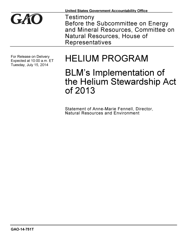handle is hein.gao/gaobaaicq0001 and id is 1 raw text is:                   United States Government Accountability Office
G    iTestimony
                  Before the Subcommittee on Energy
                  and Mineral Resources, Committee on
                  Natural Resources, House of
                  Representatives


For Release on Delivery
Expected at 10:00 a.m. ET
Tuesday, July 15, 2014


HELIUM PROGRAM

BLM's Implementation of
the Helium Stewardship Act
of 2013


Statement of Anne-Marie Fennell, Director,
Natural Resources and Environment


GAO-1 4-751 T


