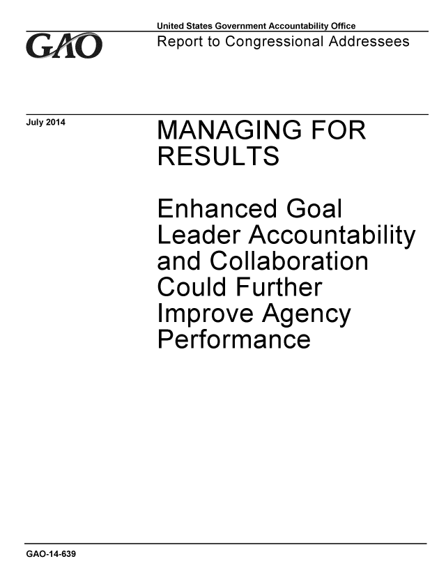 handle is hein.gao/gaobaaidh0001 and id is 1 raw text is: 
GAiO


July 2014


United States Government Accountability Office
Report to Congressional Addressees


MANAGING FOR
RESULTS


Enhanced Goal
Leader Accountability
and Collaboration
Could Further
Improve Agency
Performance


GAO-14-639


