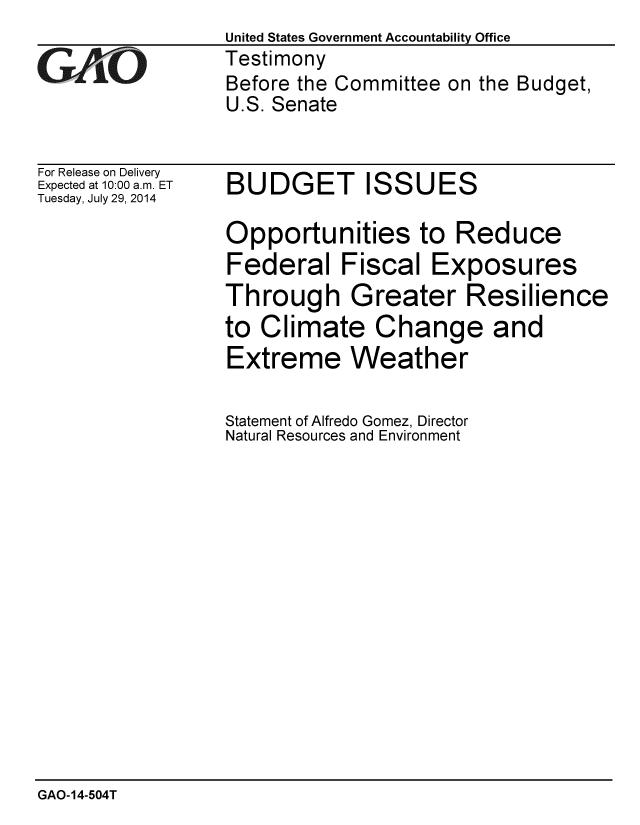handle is hein.gao/gaobaaiee0001 and id is 1 raw text is:                  United States Government Accountability Office
GAO              Testimony
                 Before the Committee on the Budget,
                 U.S. Senate


For Release on Delivery
Expected at 10:00 a.m. ET
Tuesday, July 29, 2014


BUDGET ISSUES

Opportunities to Reduce
Federal Fiscal Exposures
Through Greater Resilience
to Climate Change and
Extreme Weather


Statement of Alfredo Gomez, Director
Natural Resources and Environment


GAO-14-504T


