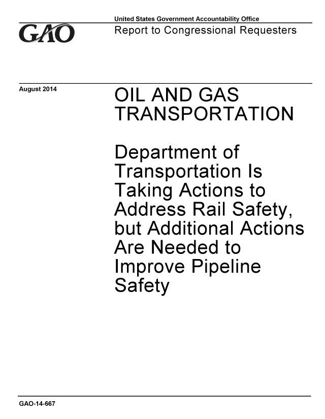 handle is hein.gao/gaobaaifk0001 and id is 1 raw text is: 
GAtO'


August 2014


United States Government Accountability Office
Report to Congressional Requesters


OIL AND GAS
TRANSPORTATION


Department of
Transportation Is
Taking Actions to
Address Rail Safety,
but Additional Actions
Are Needed to
Improve Pipeline
Safety


GAO-14-667


