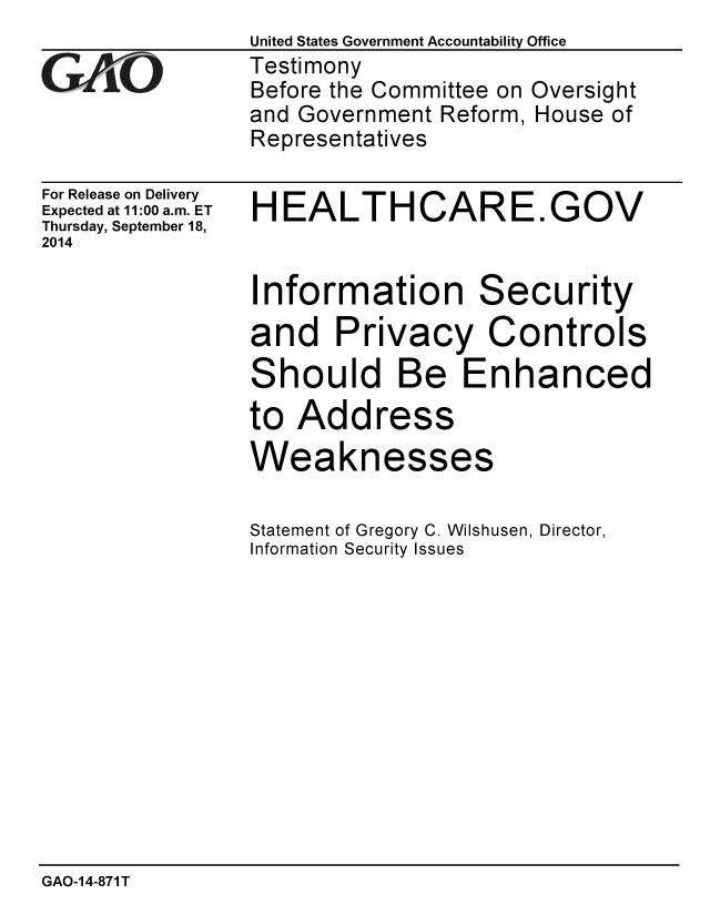 handle is hein.gao/gaobaaigy0001 and id is 1 raw text is:                 United States Government Accountability Office
GAO             Testimony
                Before the Committee on Oversight
                and Government Reform, House of
                Representatives


For Release on Delivery
Expected at 11:00 a.m. ET
Thursday, September 18,
2014


HEALTHCARE.GOV


Information Security
and Privacy Controls
Should Be Enhanced
to Address
Weaknesses

Statement of Gregory C. Wilshusen, Director,
Information Security Issues


GAO-1 4-871 T


