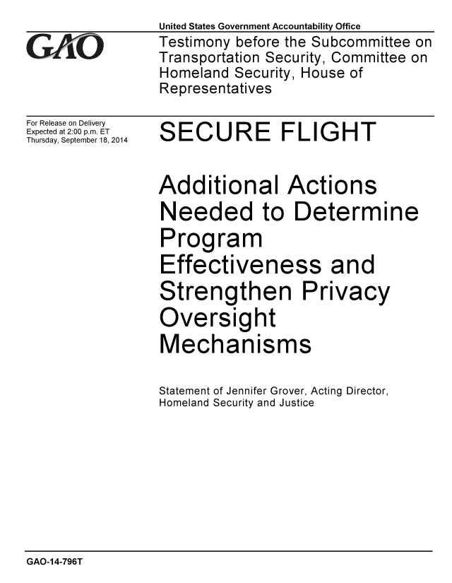handle is hein.gao/gaobaaigz0001 and id is 1 raw text is: United States Government Accountability Office
Testimony before the Subcommittee on
Transportation Security, Committee on
Homeland Security, House of
Representatives


For Release on Delivery
Expected at 2:00 p.m. ET
Thursday, September 18, 2014


SECURE FLIGHT


Additional Actions
Needed to Determine
Program
Effectiveness and
Strengthen Privacy
Oversight
Mechanisms

Statement of Jennifer Grover, Acting Director,
Homeland Security and Justice


GAO-14-796T


