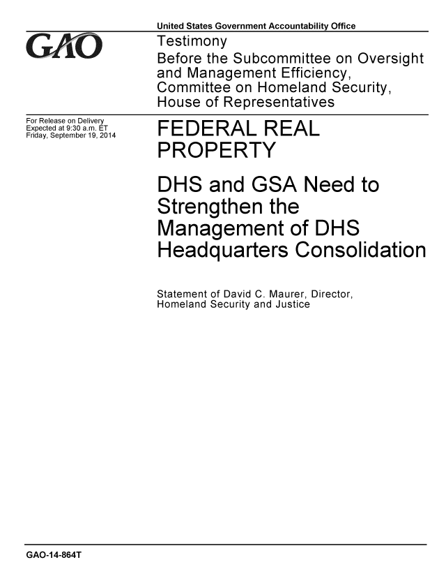 handle is hein.gao/gaobaaihe0001 and id is 1 raw text is:                  United States Government Accountability Office
GAO              Testimony
                 Before the Subcommittee on Oversight
                 and Management Efficiency,
                 Committee on Homeland Security,
                 House of Representatives


For Release on Delivery
Expected at 9:30 a.m. ET
Friday, September 19, 2014


FEDERAL REAL
PROPERTY


DHS and GSA Need to
Strengthen the
Management of DHS
Headquarters Consolidation

Statement of David C. Maurer, Director,
Homeland Security and Justice


GAO-14-864T


