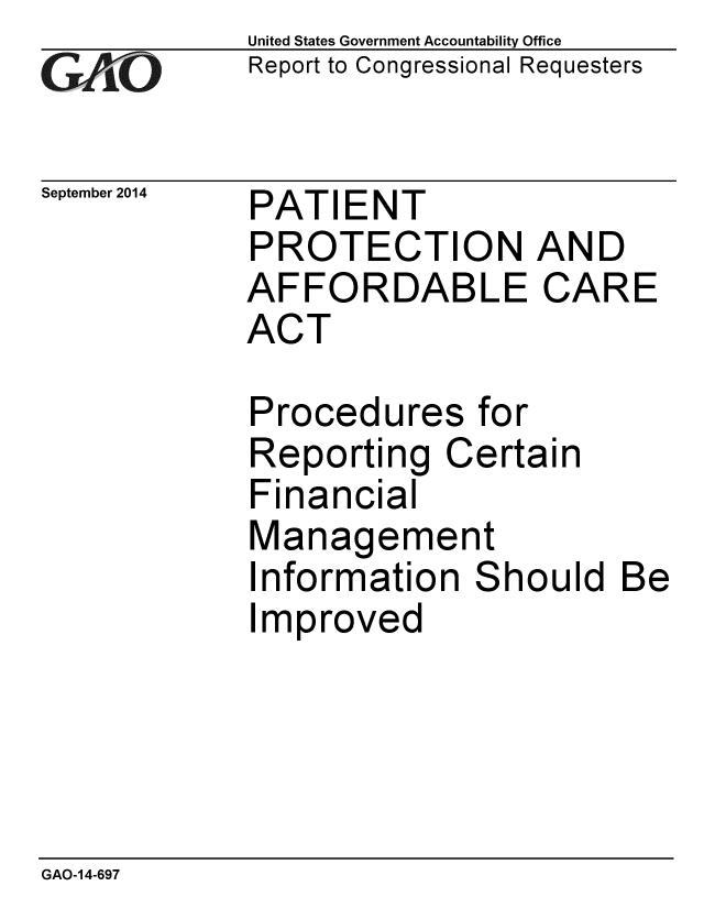 handle is hein.gao/gaobaaihk0001 and id is 1 raw text is: 
GAO'


September 2014


United States Government Accountability Office
Report to Congressional Requesters


PATIENT
PROTECTION AND
AFFORDABLE CARE
ACT

Procedures for


Reporting
Financial


Ce


rtain


Management
Information Should Be
Improved


GAO-14-697


