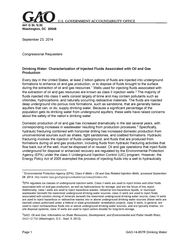 handle is hein.gao/gaobaaihr0001 and id is 1 raw text is: 




G      A                U.S. GOVERNMENT ACCOUNTABILITY OFFICE
441 G St. N.W.
Washington, DC 20548


September 23, 2014



Congressional Requesters



Drinking Water: Characterization of Injected Fluids Associated with Oil and Gas
Production

Every day in the United States, at least 2 billion gallons of fluids are injected into underground
formations to enhance oil and gas production, or to dispose of fluids brought to the surface
during the extraction of oil and gas resources.1 Wells used for injecting fluids associated with
the extraction of oil and gas resources are known as class II injection wells.2 The majority of
fluids injected into class II wells consist largely of brine and may contain pollutants such as
chlorides, hydrocarbons, and naturally occurring radioactive materials. The fluids are injected
deep underground into porous rock formations, such as sandstone, that are generally below
aquifers that can, or do, supply drinking water. Because a significant percentage of the
population gets its drinking water from underground aquifers, these wells have raised concerns
about the safety of the nation's drinking water.

Domestic production of oil and gas has increased dramatically in the last several years, with
corresponding increases in wastewater resulting from production processes.3 Specifically,
hydraulic fracturing combined with horizontal drilling has increased domestic production from
unconventional sources such as shales, tight sandstones, and coalbed formations. Hydraulic
fracturing involves the injection of fluids underground, and fluids that are produced from
formations during oil and gas production, including fluids from hydraulic fracturing activities that
flow back out of the well, must be disposed of or reused. Oil and gas operations that inject fluids
underground for disposal or enhanced recovery are regulated by the Environmental Protection
Agency (EPA) under the class II Underground Injection Control (UIC) program. However, the
Energy Policy Act of 2005 exempted the process of injecting fluids into a well to hydraulically


1 Environmental Protection Agency (EPA), Class II Wells - Oil and Gas Related Injection Wells, accessed September
08, 2014, http:/Iwater.epa.gov/type/groundwater/uic/class2/index.cfm.
2EPA regulates six classes of underground injection wells. Class II wells are used to inject brines and other fluids
associated with oil and gas production, as well as hydrocarbons for storage, and are the focus of this report.
Additionally, class I wells are used to inject hazardous wastes, industrial non-hazardous liquids, or municipal
wastewater beneath the lowermost underground drinking water sources; class III wells are used to inject fluids
associated with solution mining of minerals beneath the lowermost underground drinking water source; class IV wells
are used to inject hazardous or radioactive wastes into or above underground drinking water sources (these wells are
banned unless authorized under a federal or state groundwater remediation project); class V wells, in general, are
used to inject nonhazardous fluids into or above underground drinking water sources, and are typically shallow, on-
site disposal systems; class VI wells are used to inject carbon dioxide for long-term storage.
3GAO, Oil and Gas: Information on Shale Resources, Development, and Environmental and Public Health Risks,
GAO 12-732 (Washington, D.C.: Sept. 5, 2012).


GAO-14-857R Drinking Water


Page 1



