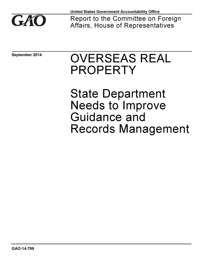 handle is hein.gao/gaobaaihy0001 and id is 1 raw text is: 
GAfj[O


September 2014


United States Government Accountability Office
Report to the Committee on Foreign
Affairs, House of Representatives


OVERSEAS REAL
PROPERTY

State Department
Needs to Improve
Guidance and
Records Management


GAO-14-769


