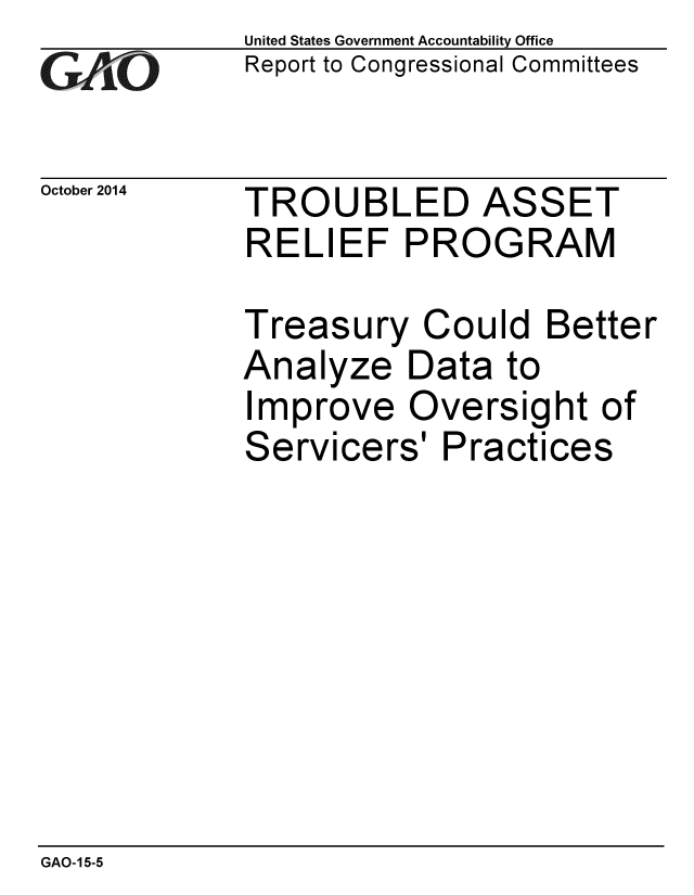 handle is hein.gao/gaobaaiiw0001 and id is 1 raw text is: 
GAOL


United States Government Accountability Office
Report to Congressional Committees


October 2014 TROUBLED ASSET
             RELIEF PROGRAM

             Treasury Could Better
             Analyze Data to
             Improve Oversight of
             Servicers' Practices


GAO-15-5


