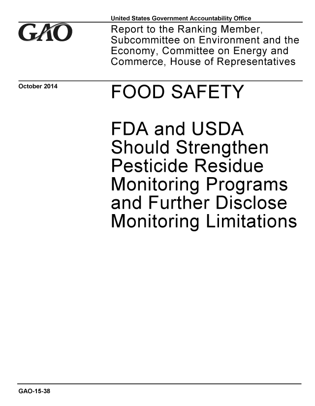 handle is hein.gao/gaobaaiiy0001 and id is 1 raw text is: 
GArjO


October 2014


United States Government Accountability Office
Report to the Ranking Member,
Subcommittee on Environment and the
Economy, Committee on Energy and
Commerce, House of Representatives


FOOD SAFETY


FDA and USDA
Should Strengthen
Pesticide Residue
Monitoring Programs
and Further Disclose
Monitoring Limitations


GAO-1 5-38


