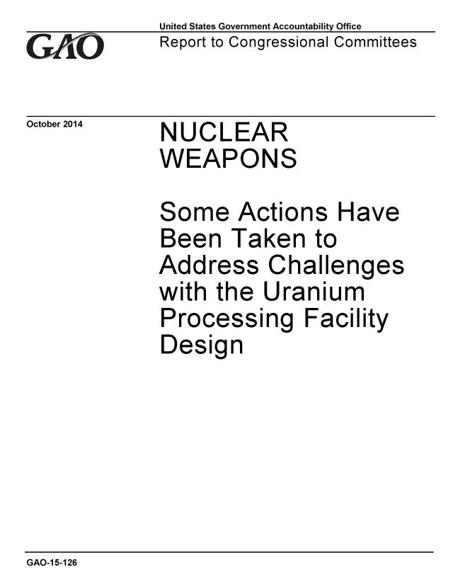 handle is hein.gao/gaobaaije0001 and id is 1 raw text is: 
G2AjO


United States Government Accountability Office
Report to Congressional Committees


October 2014 NUCLEAR
             WEAPONS


Some Actions Have
Been Taken to
Address Challenges
with the Uranium
Processing Facility
Design


GAO-1 5-126


