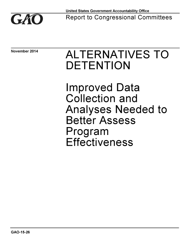 handle is hein.gao/gaobaaikp0001 and id is 1 raw text is: 
GAO


November 2014


United States Government Accountability Office
Report to Congressional Committees


ALTERNATIVES TO
DETENTION


Improved Data
Collection and
Analyses Needed
Better Assess
Program
Effectiveness


to


GAO-1 5-26


