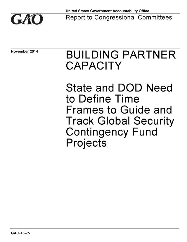 handle is hein.gao/gaobaaill0001 and id is 1 raw text is: 
GAOi-


November 2014


United States Government Accountability Office
Report to Congressional Committees


BUILDING PARTNER
CAPACITY


State and DOD Need
to Define Time
Frames to Guide and
Track Global Security
Contingency Fund
Projects


GAO-1 5-75


