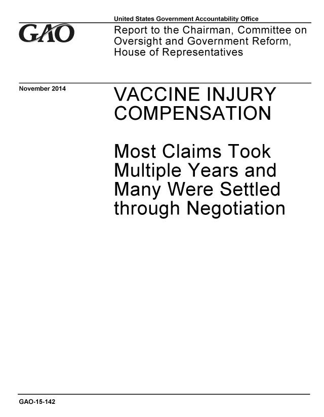 handle is hein.gao/gaobaailm0001 and id is 1 raw text is: 
GAO


November 2014


United States Government Accountability Office
Report to the Chairman, Committee on
Oversight and Government Reform,
House of Representatives


VACCINE INJURY
COMPENSATION


Most Claims Took
Multiple Years and
Many Were Settled
through Negotiation


GAO-1 5-142


