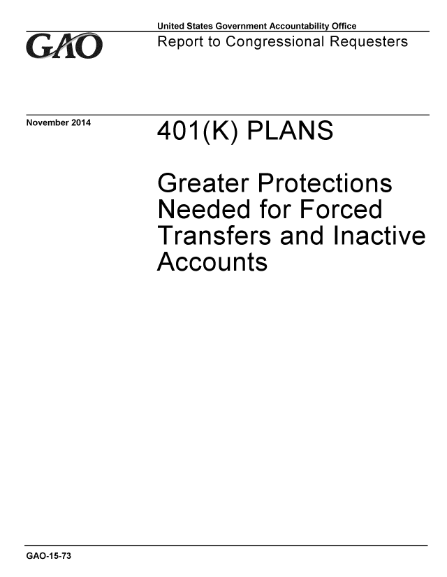 handle is hein.gao/gaobaailo0001 and id is 1 raw text is: 
GAO.t-


November 2014


United States Government Accountability Office
Report to Congressional Requesters


401(K) PLANS


Greater Protections
Needed for Forced
Transfers and Inactive
Accounts


GAO-1 5-73


