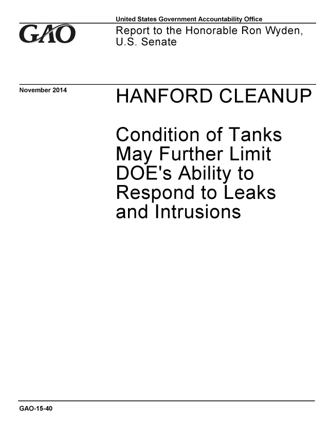 handle is hein.gao/gaobaailr0001 and id is 1 raw text is: 
GA&O


November 2014


United States Government Accountability Office
Report to the Honorable Ron Wyden,
U.S. Senate


HANFORD CLEANUP


Condition of Tanks
May Further Limit
DOE's Ability to
Respond to Leaks
and Intrusions


GAO-1 5-40


