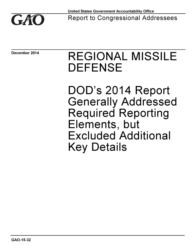 handle is hein.gao/gaobaailt0001 and id is 1 raw text is: 
GAPiO


December 2014


United States Government Accountability Office
Report to Congressional Addressees


REGIONAL MISSILE
DEFENSE


DOD's


2014 Report


Generally Addressed
Required Reporting
Elements, but
Excluded Additional
Key Details


GAO-1 5-32


