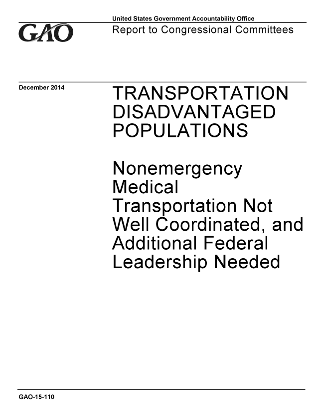 handle is hein.gao/gaobaaimh0001 and id is 1 raw text is: 
GAO


December 2014


United States Government Accountability Office
Report to Congressional Committees


TRANSPORTATION
DISADVANTAGED
POPULATIONS


Nonemergency
Medical
Transportation Not
Well Coordinated, and
Additional Federal
Leadership Needed


GAO-1 5-110


